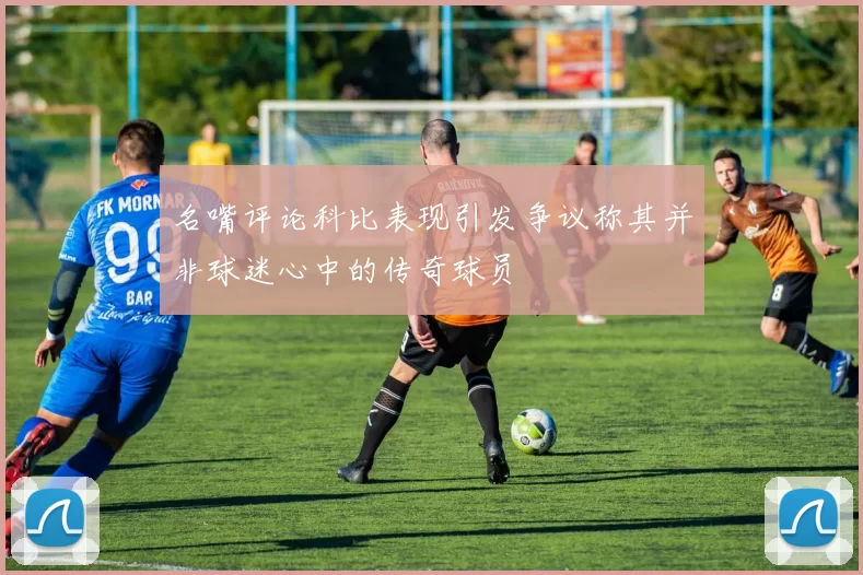 名嘴评论科比表现引发争议称其并非球迷心中的传奇球员