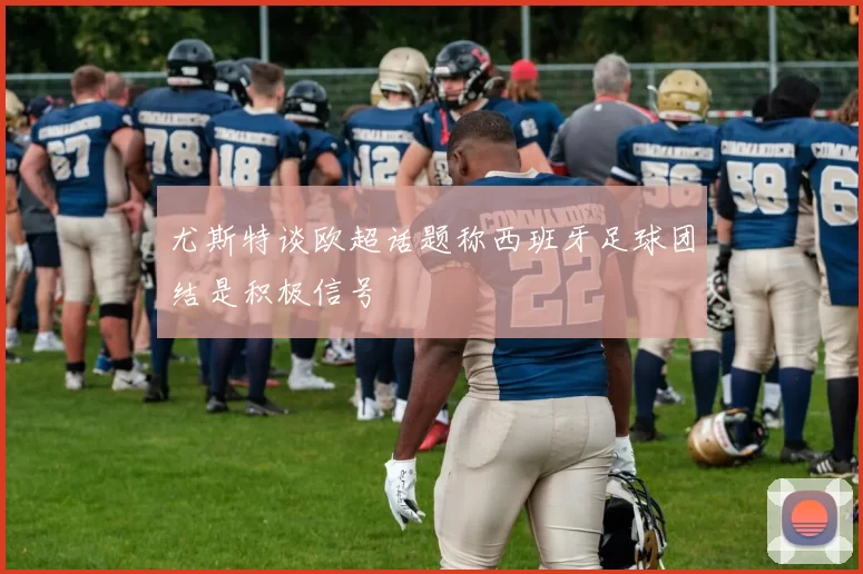 尤斯特谈欧超话题称西班牙足球团结是积极信号
