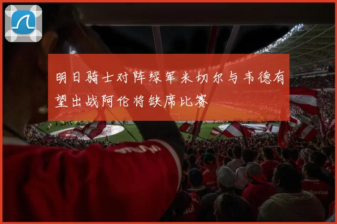 明日骑士对阵绿军米切尔与韦德有望出战阿伦将缺席比赛