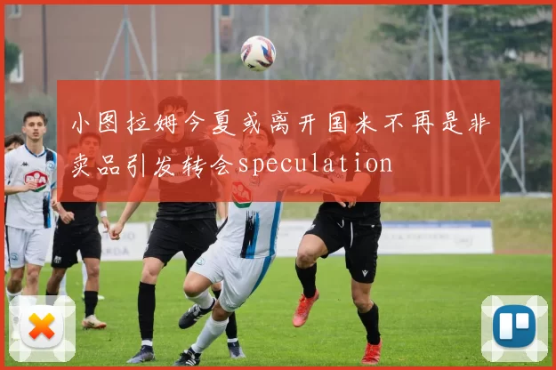 小图拉姆今夏或离开国米不再是非卖品引发转会speculation
