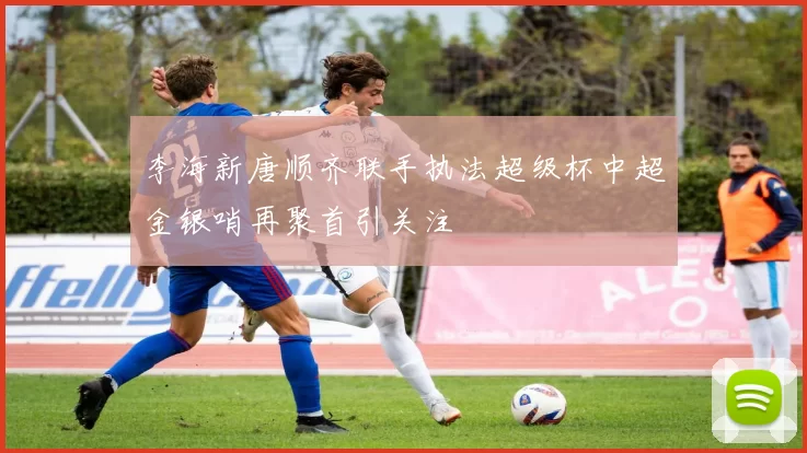 李海新唐顺齐联手执法超级杯中超金银哨再聚首引关注