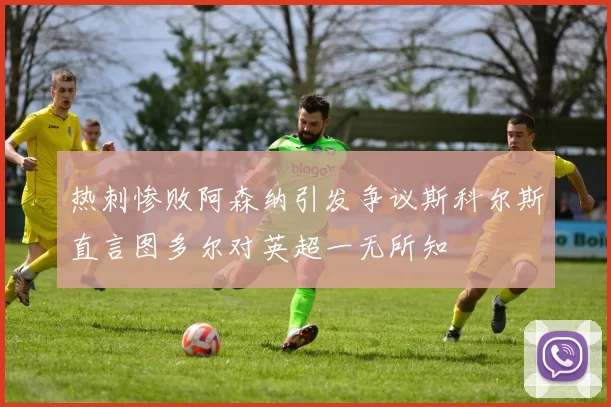热刺惨败阿森纳引发争议斯科尔斯直言图多尔对英超一无所知