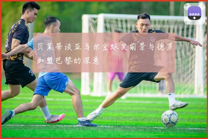 贝莱蒂谈亚马尔金球奖前景与德罗加盟巴黎的深意