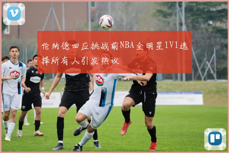 伦纳德回应挑战前NBA全明星1V1选择所有人引发热议