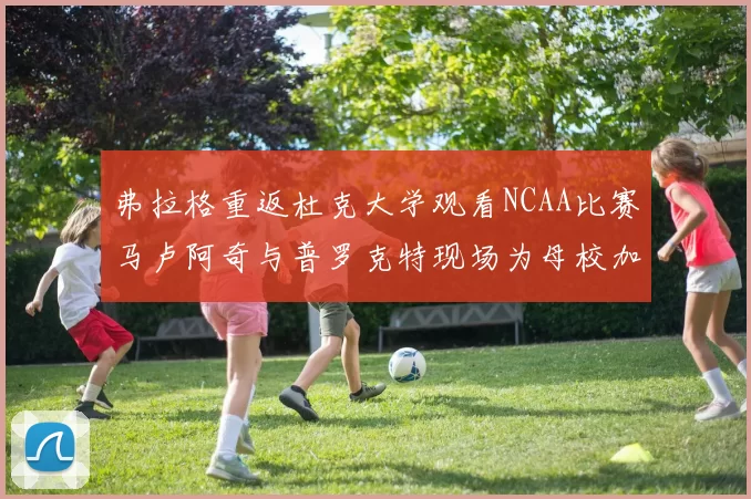 弗拉格重返杜克大学观看NCAA比赛马卢阿奇与普罗克特现场为母校加油助威