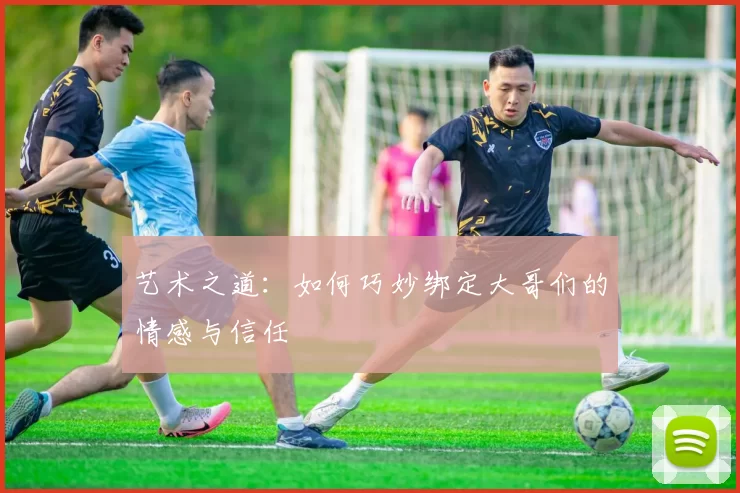 艺术之道：如何巧妙绑定大哥们的情感与信任