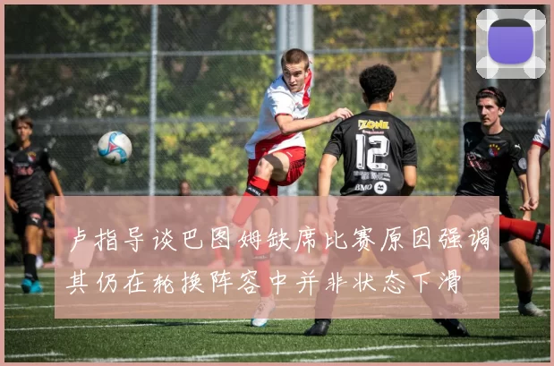 卢指导谈巴图姆缺席比赛原因强调其仍在轮换阵容中并非状态下滑