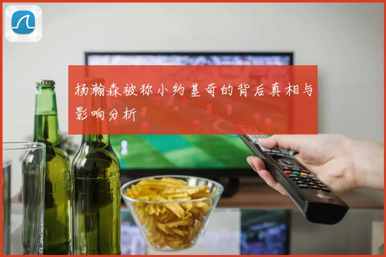 杨瀚森被称小约基奇的背后真相与影响分析
