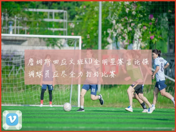 詹姆斯回应文班KD全明星赛言论强调球员应尽全力打好比赛