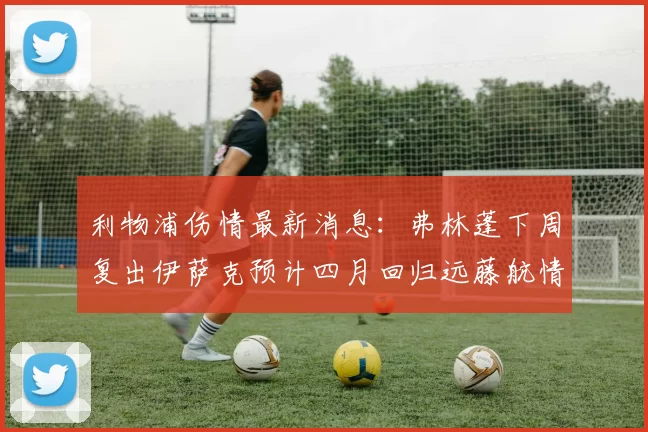 利物浦伤情最新消息：弗林蓬下周复出伊萨克预计四月回归远藤航情况待定