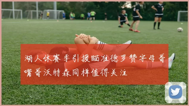 湖人休赛季引援瞄准德罗赞字母哥嘴哥沃特森同样值得关注