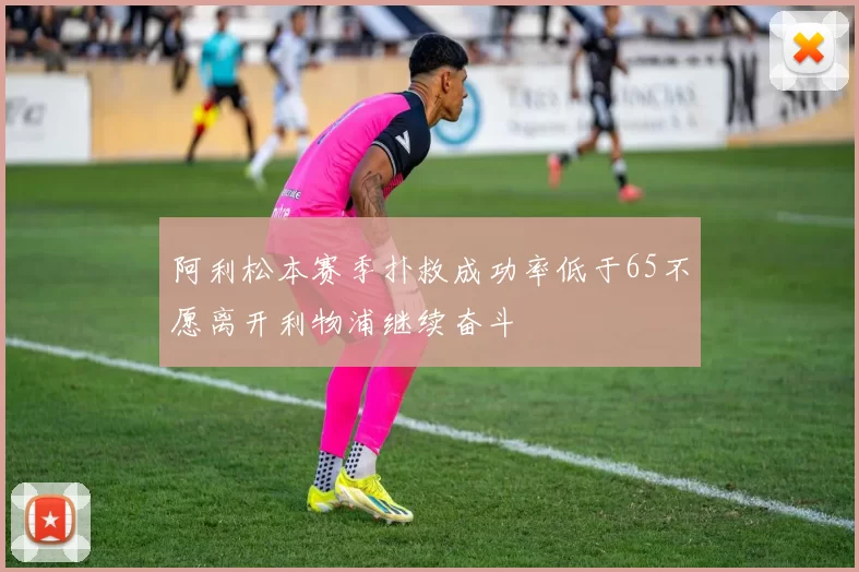 阿利松本赛季扑救成功率低于65不愿离开利物浦继续奋斗