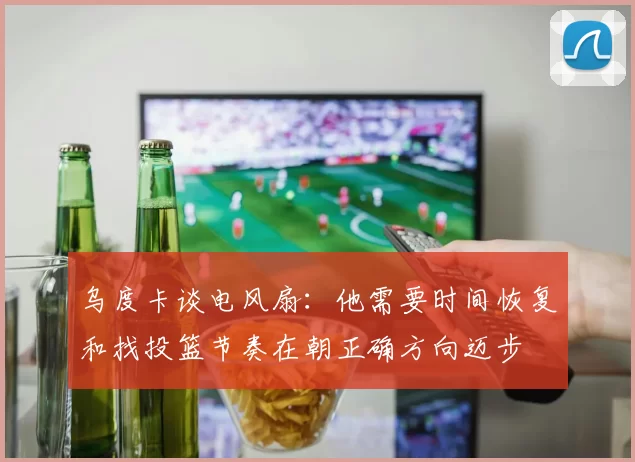 乌度卡谈电风扇：他需要时间恢复和找投篮节奏在朝正确方向迈步