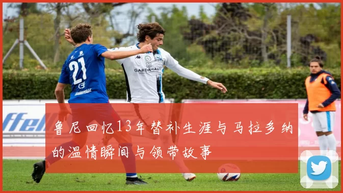 鲁尼回忆13年替补生涯与马拉多纳的温情瞬间与领带故事