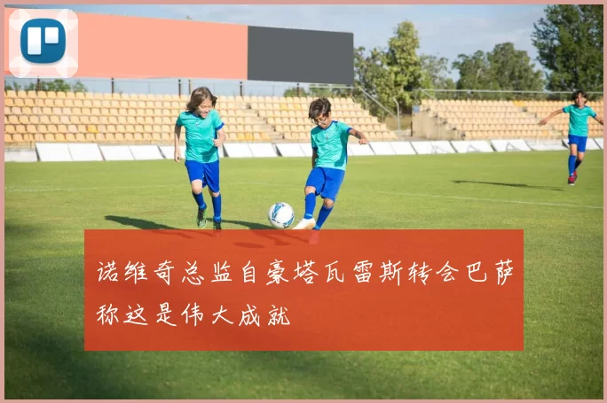 诺维奇总监自豪塔瓦雷斯转会巴萨称这是伟大成就
