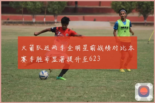 火箭队近两季全明星前战绩对比本赛季胜率显著提升至623
