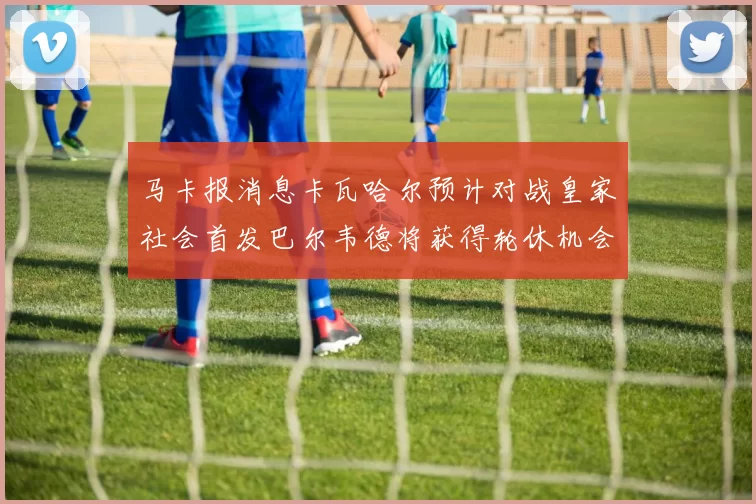 马卡报消息卡瓦哈尔预计对战皇家社会首发巴尔韦德将获得轮休机会