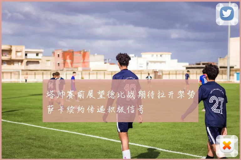 塔帅赛前展望德比战期待拉开架势萨卡续约传递积极信号