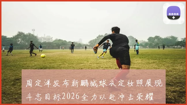 周定洋发布新鹏城球衣定妆照展现斗志目标2026全力以赴冲击荣耀